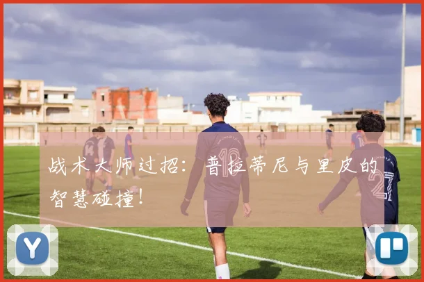 战术大师过招：普拉蒂尼与里皮的智慧碰撞！
