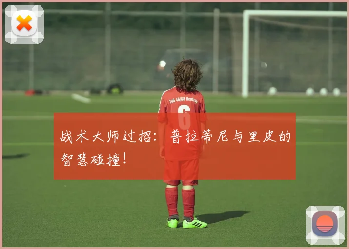 战术大师过招：普拉蒂尼与里皮的智慧碰撞！