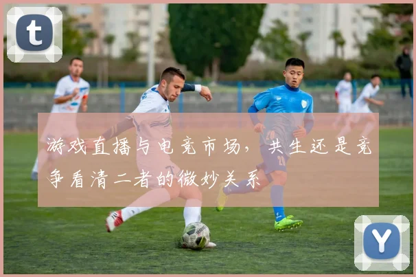 游戏直播与电竞市场,共生还是竞争看清二者的微妙关系