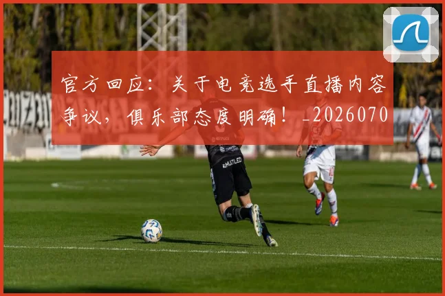 官方回应:关于电竞选手直播内容争议,俱乐部态度明确!_20260707144305