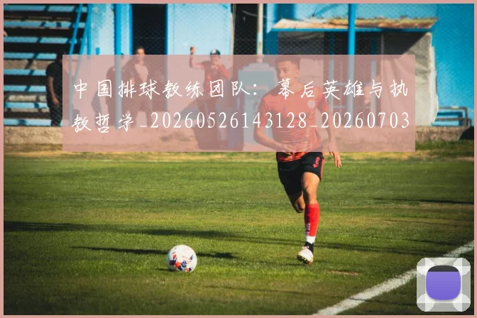 中国排球教练团队:幕后英雄与执教哲学_20260526143128_20260703204852