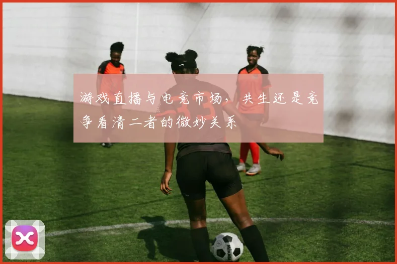 游戏直播与电竞市场，共生还是竞争看清二者的微妙关系