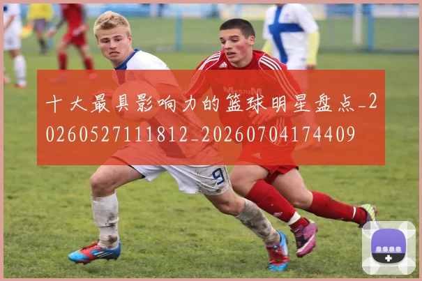 十大最具影响力的篮球明星盘点_20260527111812_20260704174409