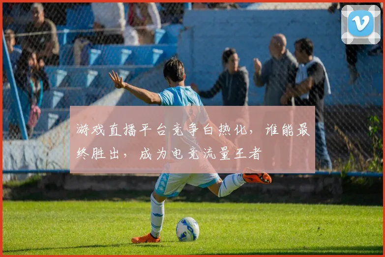 游戏直播平台竞争白热化，谁能最终胜出，成为电竞流量王者