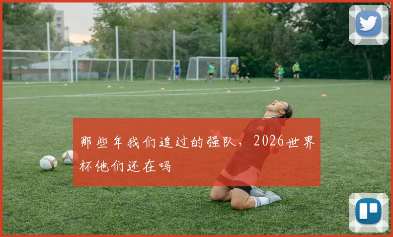 那些年我们追过的强队，2026世界杯他们还在吗