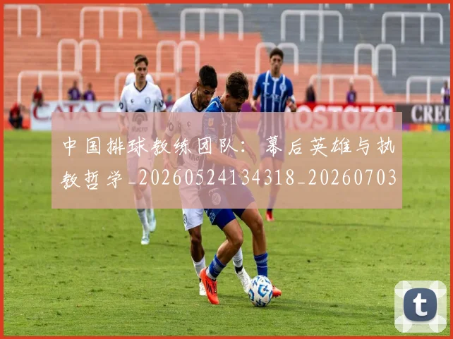 中国排球教练团队：幕后英雄与执教哲学_20260524134318_20260703204850