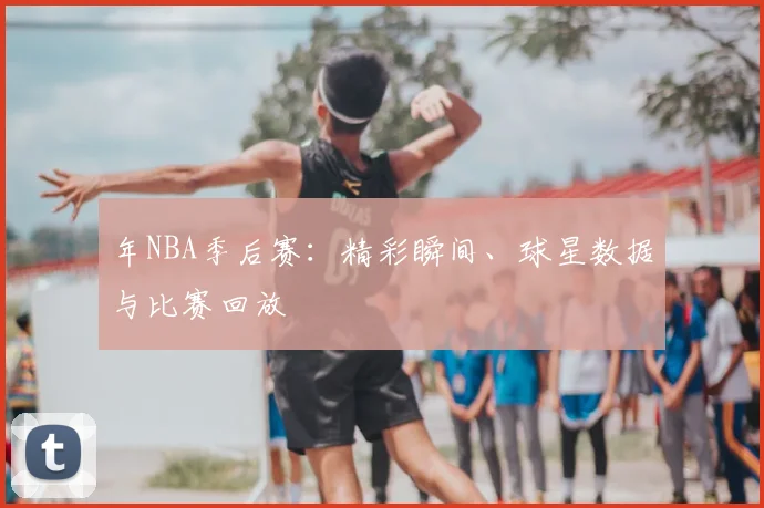 年NBA季后赛：精彩瞬间、球星数据与比赛回放