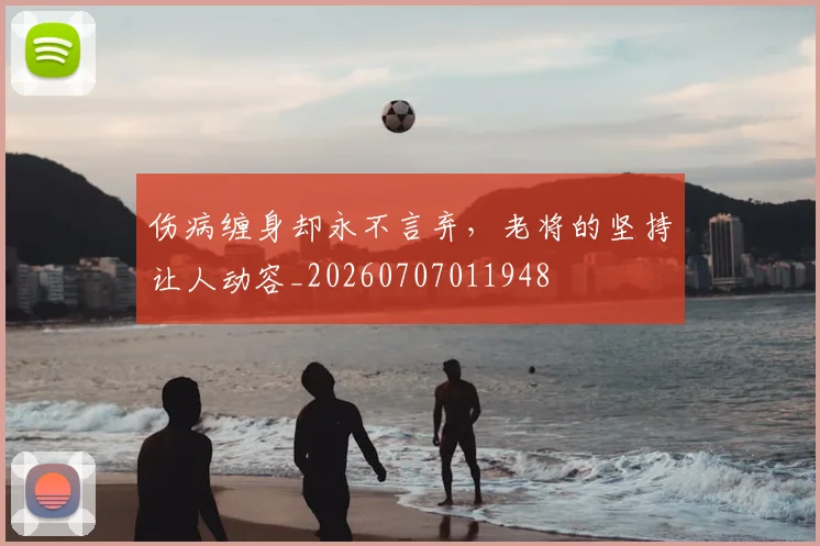 伤病缠身却永不言弃，老将的坚持让人动容_20260707011948